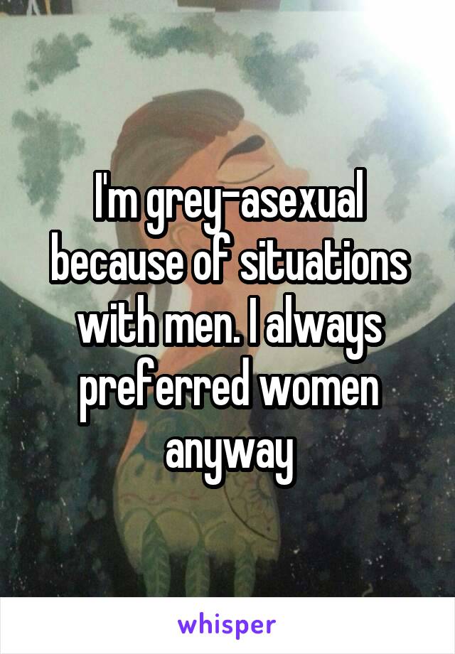 I'm grey-asexual because of situations with men. I always preferred women anyway