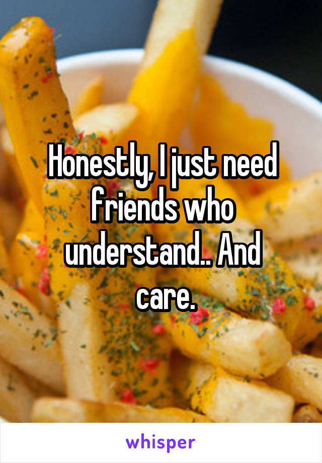 Honestly, I just need friends who understand.. And
 care.