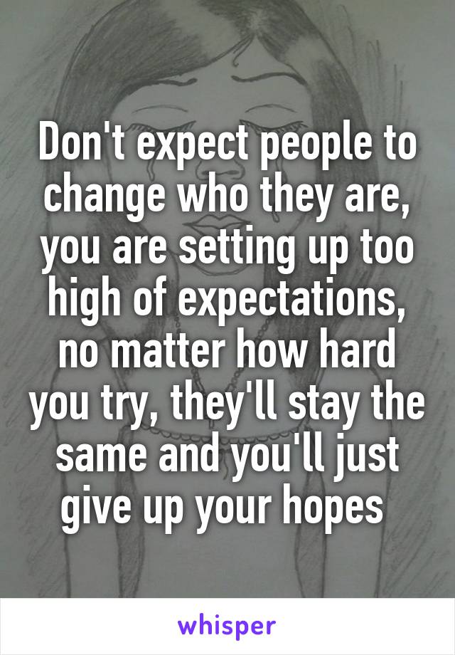 Don't expect people to change who they are, you are setting up too high of expectations, no matter how hard you try, they'll stay the same and you'll just give up your hopes 