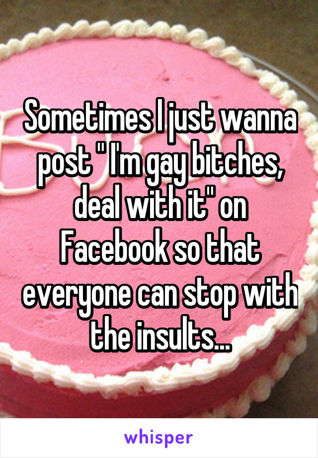 Sometimes I just wanna post " I'm gay bitches, deal with it" on Facebook so that everyone can stop with the insults...