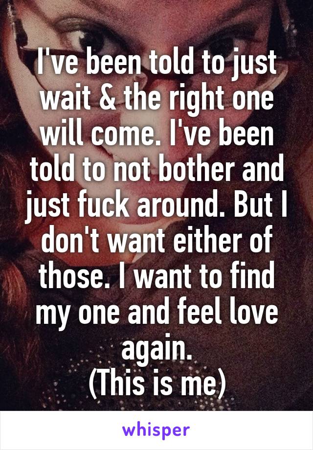 I've been told to just wait & the right one will come. I've been told to not bother and just fuck around. But I don't want either of those. I want to find my one and feel love again.
(This is me)