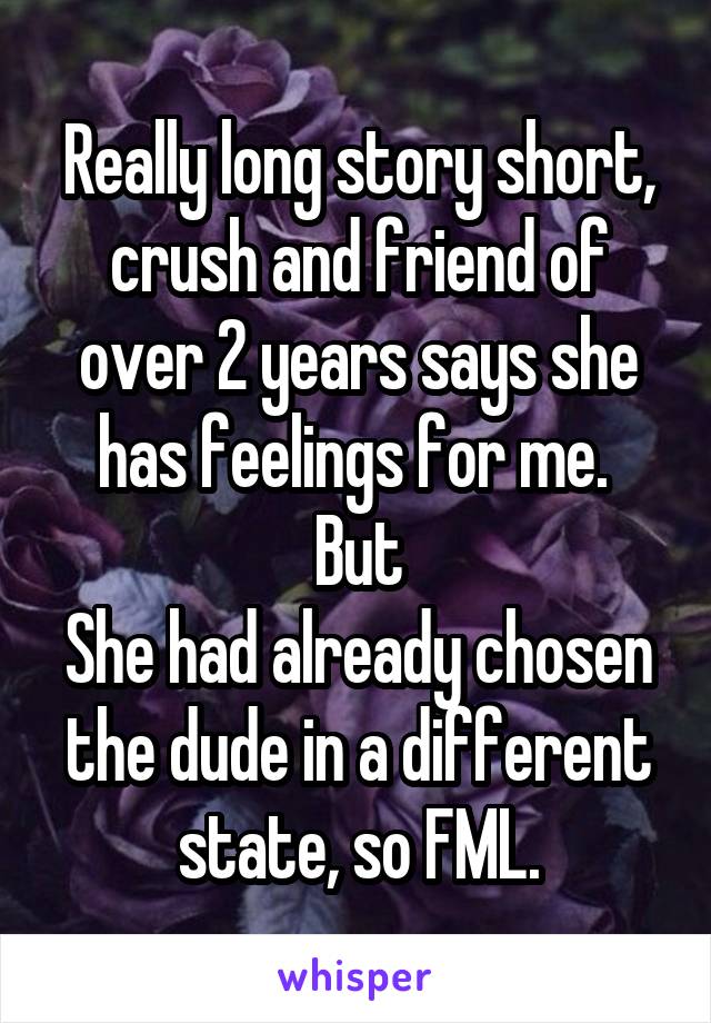 Really long story short, crush and friend of over 2 years says she has feelings for me. 
But
She had already chosen the dude in a different state, so FML.