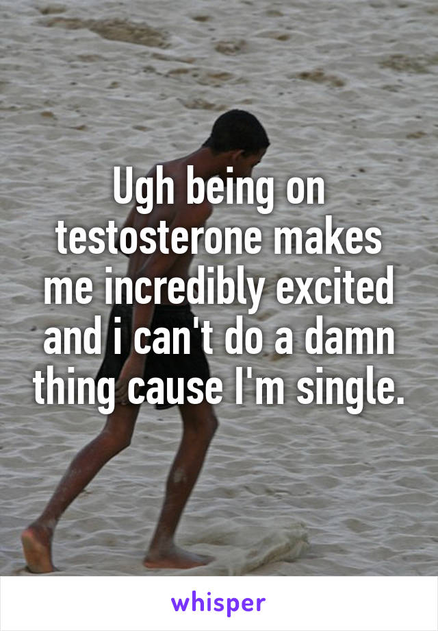 Ugh being on testosterone makes me incredibly excited and i can't do a damn thing cause I'm single. 