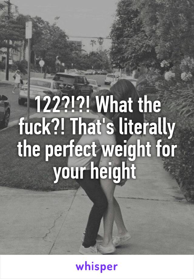 122?!?! What the fuck?! That's literally the perfect weight for your height 