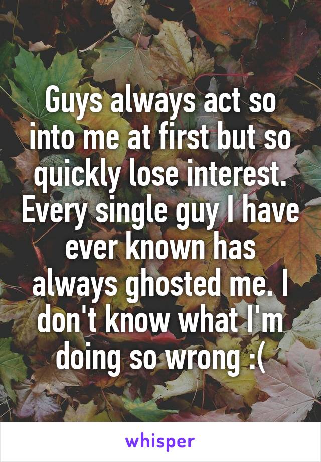 Guys always act so into me at first but so quickly lose interest. Every single guy I have ever known has always ghosted me. I don't know what I'm doing so wrong :(