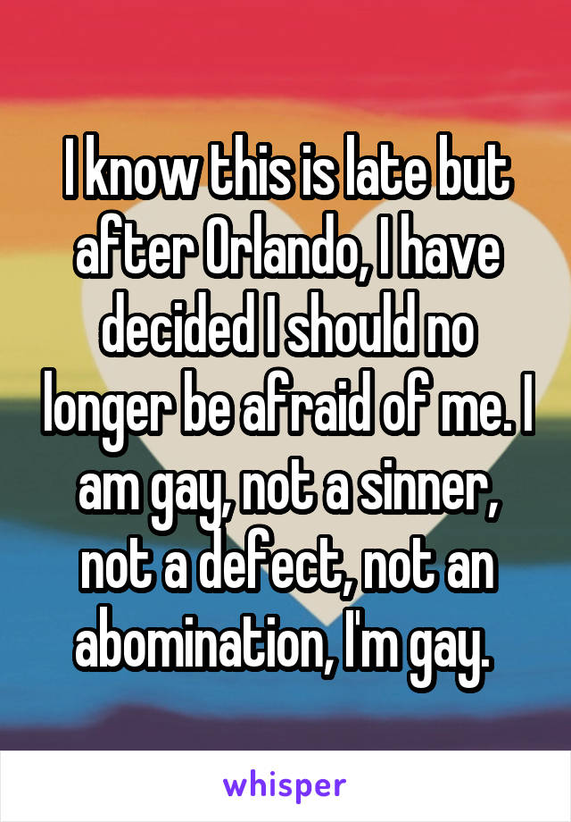 I know this is late but after Orlando, I have decided I should no longer be afraid of me. I am gay, not a sinner, not a defect, not an abomination, I'm gay. 