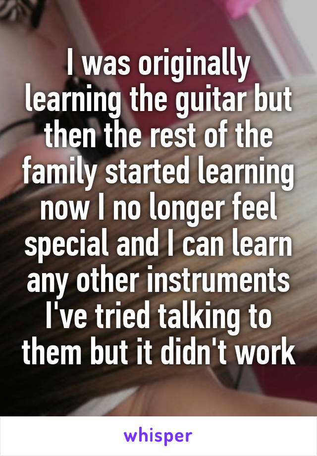 I was originally learning the guitar but then the rest of the family started learning now I no longer feel special and I can learn any other instruments I've tried talking to them but it didn't work 