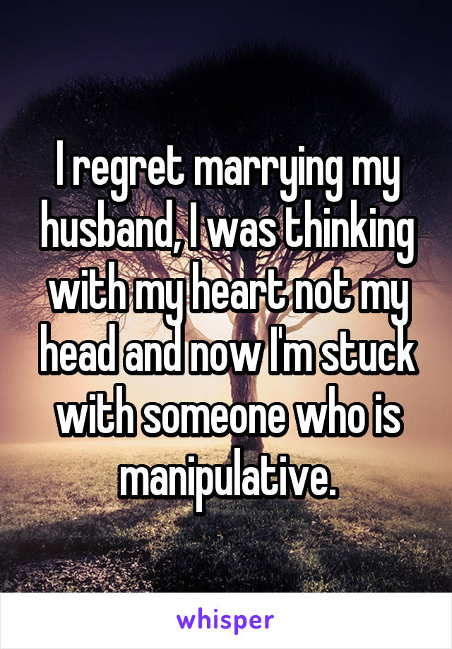 I regret marrying my husband, I was thinking with my heart not my head and now I'm stuck with someone who is manipulative.