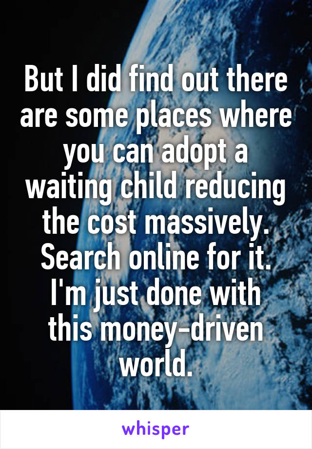 But I did find out there are some places where you can adopt a waiting child reducing the cost massively. Search online for it.
I'm just done with this money-driven world.