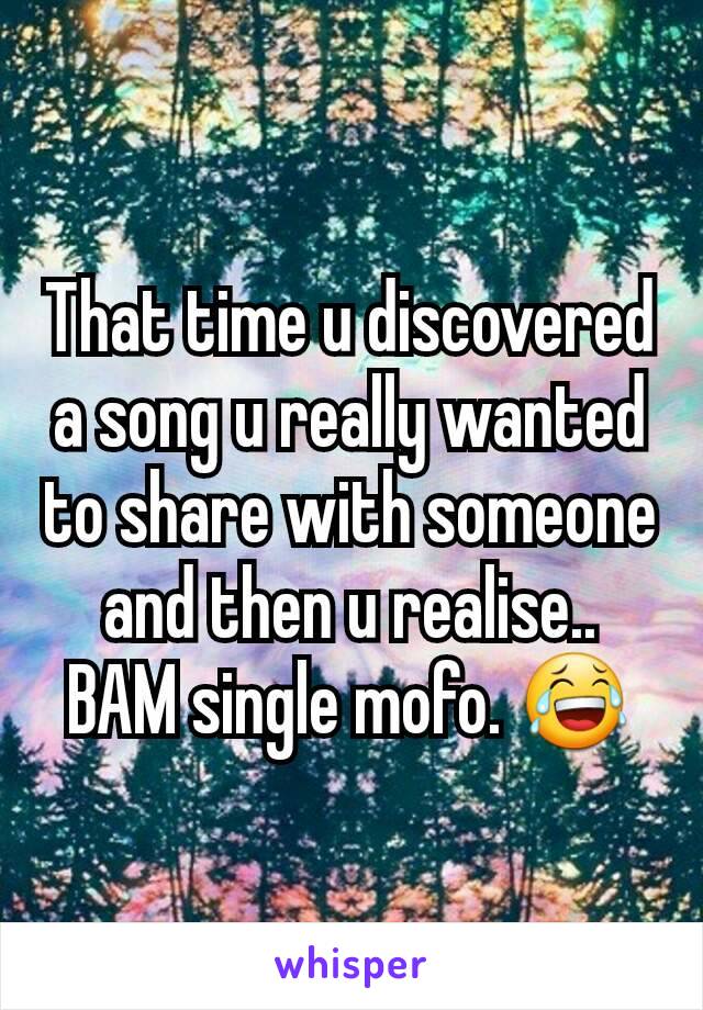 That time u discovered a song u really wanted to share with someone and then u realise.. BAM single mofo. 😂