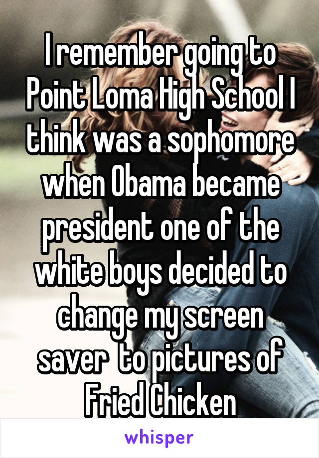 I remember going to Point Loma High School I think was a sophomore when Obama became president one of the white boys decided to change my screen saver  to pictures of Fried Chicken