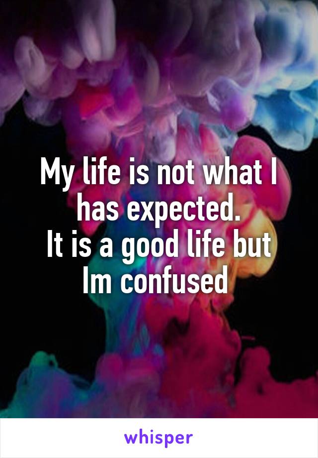 My life is not what I has expected.
It is a good life but Im confused 