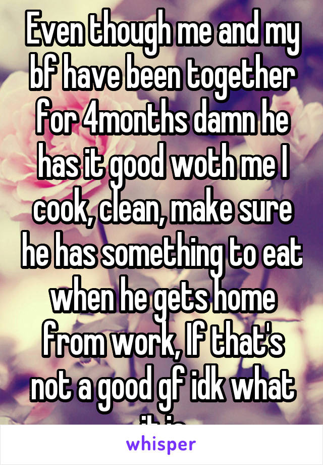 Even though me and my bf have been together for 4months damn he has it good woth me I cook, clean, make sure he has something to eat when he gets home from work, If that's not a good gf idk what it is