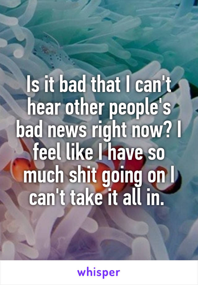 Is it bad that I can't hear other people's bad news right now? I feel like I have so much shit going on I can't take it all in. 