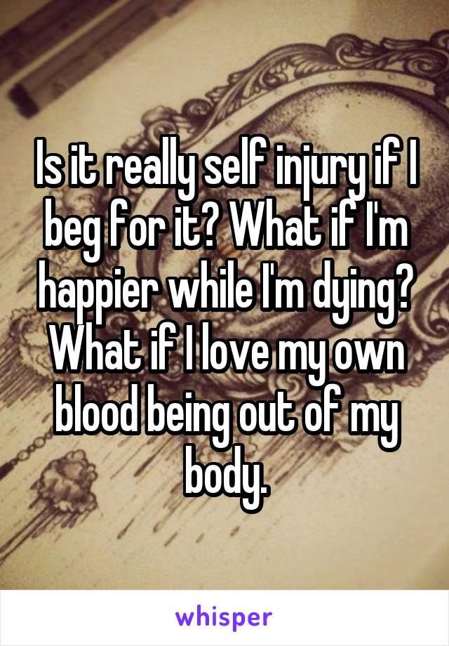 Is it really self injury if I beg for it? What if I'm happier while I'm dying? What if I love my own blood being out of my body.