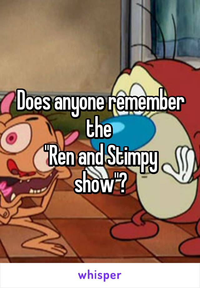 Does anyone remember the 
"Ren and Stimpy show"?