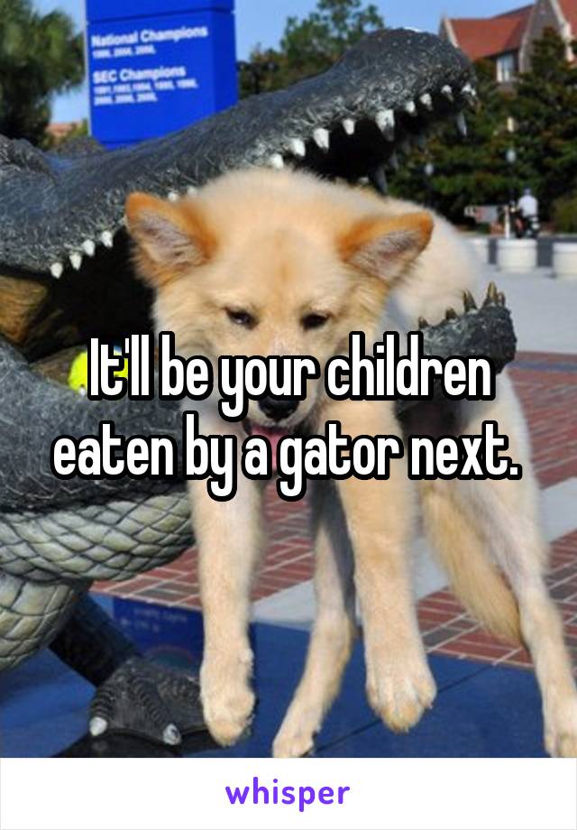 It'll be your children eaten by a gator next. 