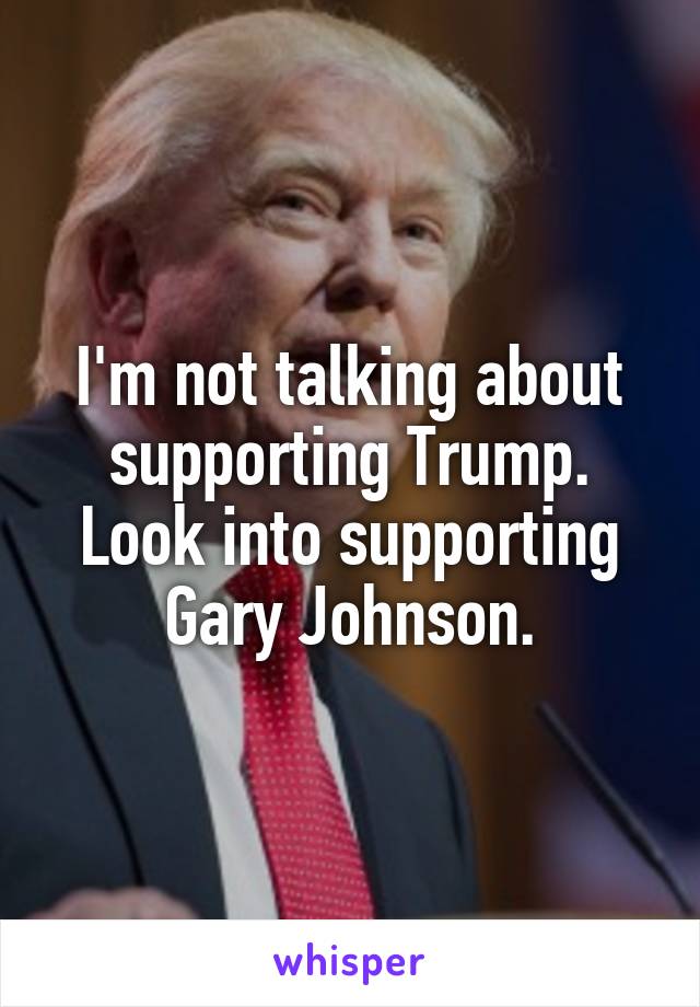 I'm not talking about supporting Trump. Look into supporting Gary Johnson.