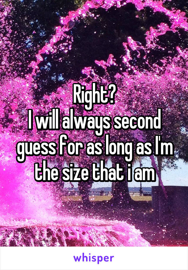 Right?
I will always second guess for as long as I'm the size that i am