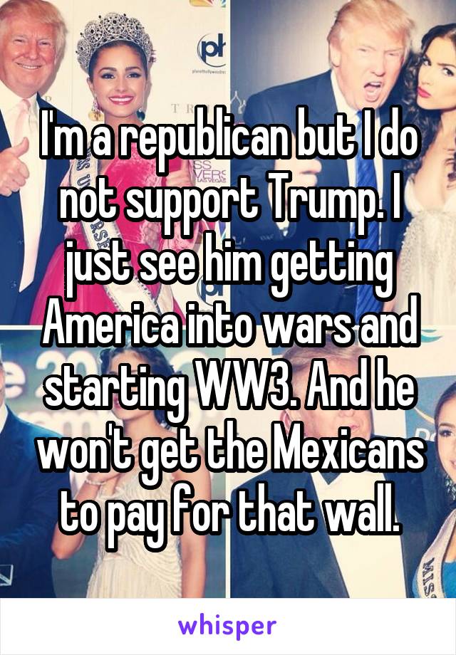 I'm a republican but I do not support Trump. I just see him getting America into wars and starting WW3. And he won't get the Mexicans to pay for that wall.