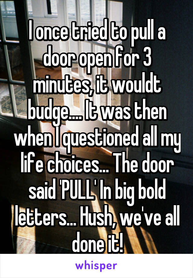 I once tried to pull a door open for 3 minutes, it wouldt budge.... It was then when I questioned all my life choices... The door said 'PULL' In big bold letters... Hush, we've all done it!