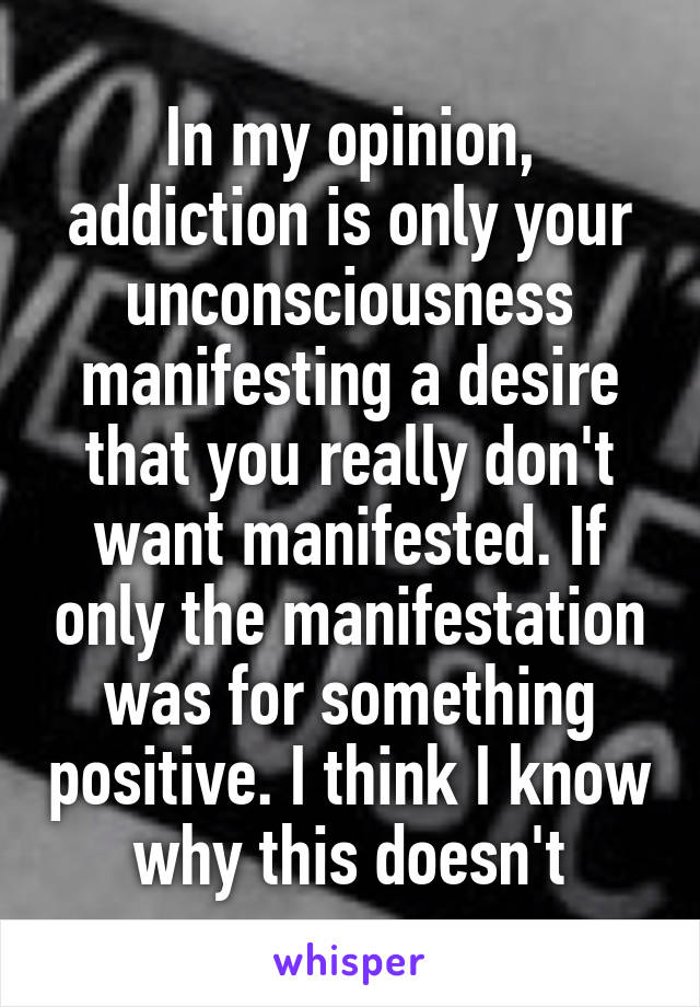 In my opinion, addiction is only your unconsciousness manifesting a desire that you really don't want manifested. If only the manifestation was for something positive. I think I know why this doesn't