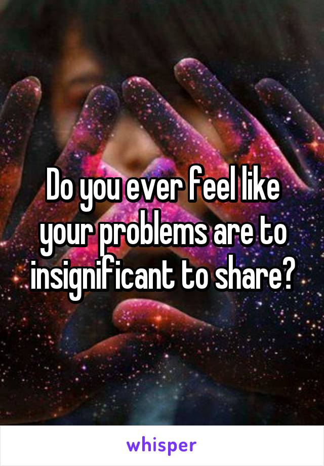 Do you ever feel like your problems are to insignificant to share?