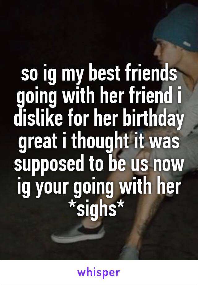 so ig my best friends going with her friend i dislike for her birthday great i thought it was supposed to be us now ig your going with her *sighs* 