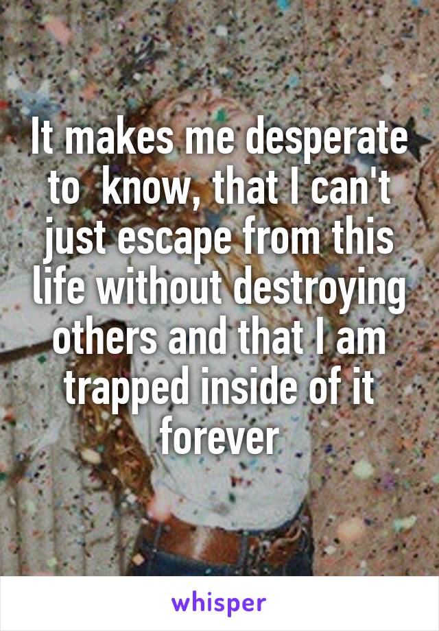 It makes me desperate to  know, that I can't just escape from this life without destroying others and that I am trapped inside of it forever
