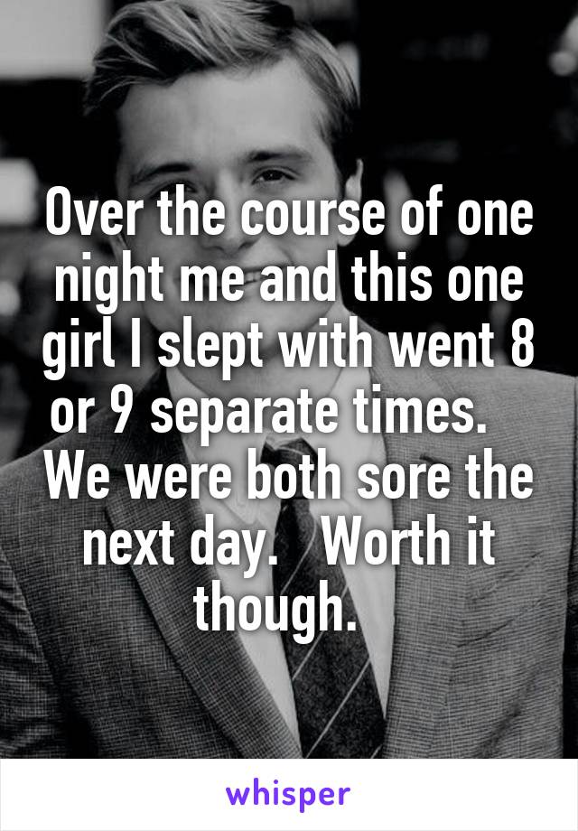 Over the course of one night me and this one girl I slept with went 8 or 9 separate times.    We were both sore the next day.   Worth it though.  