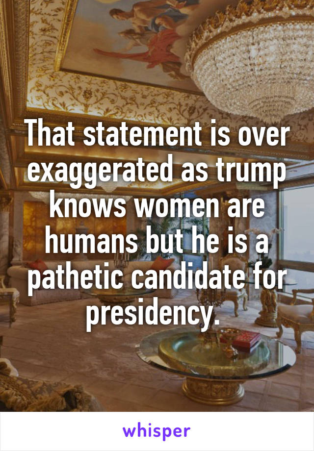 That statement is over exaggerated as trump knows women are humans but he is a pathetic candidate for presidency. 