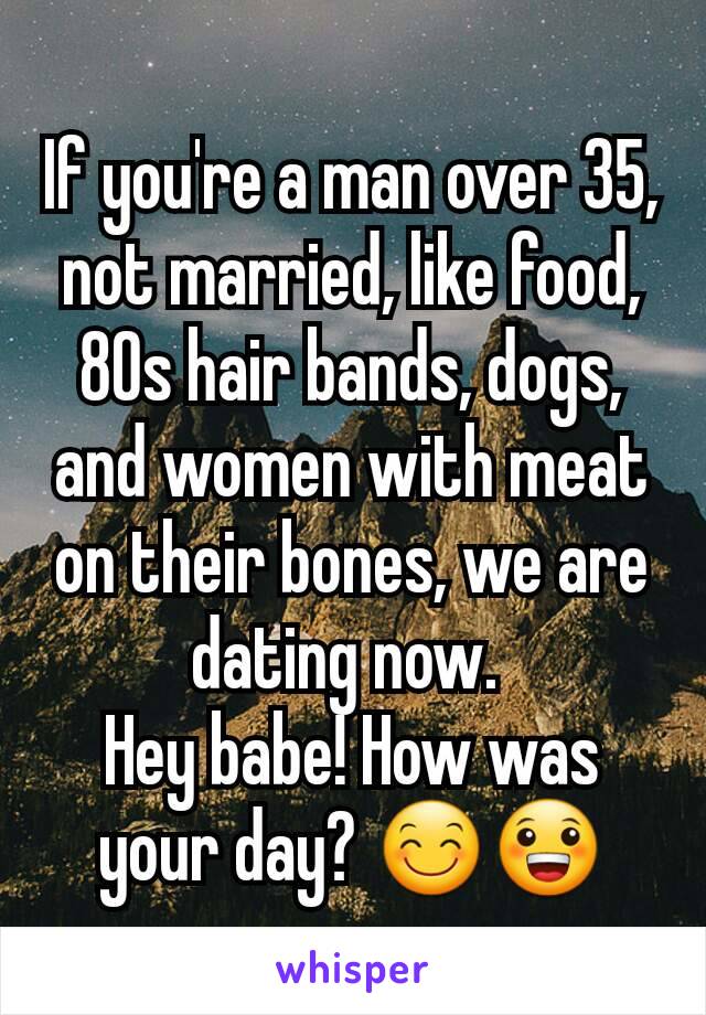 If you're a man over 35, not married, like food, 80s hair bands, dogs, and women with meat on their bones, we are dating now. 
Hey babe! How was your day? 😊😀