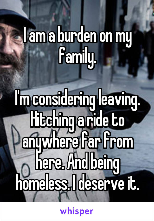 I am a burden on my family.

I'm considering leaving. Hitching a ride to anywhere far from here. And being homeless. I deserve it.