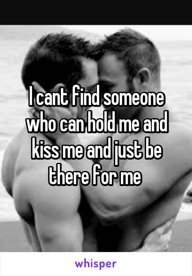 I cant find someone who can hold me and kiss me and just be there for me 