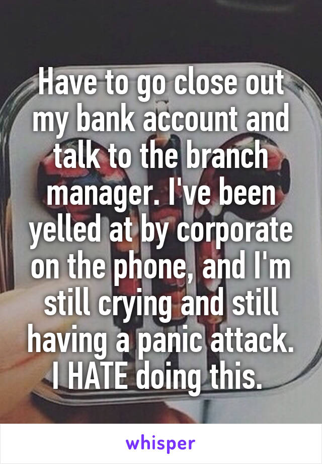 Have to go close out my bank account and talk to the branch manager. I've been yelled at by corporate on the phone, and I'm still crying and still having a panic attack. I HATE doing this. 