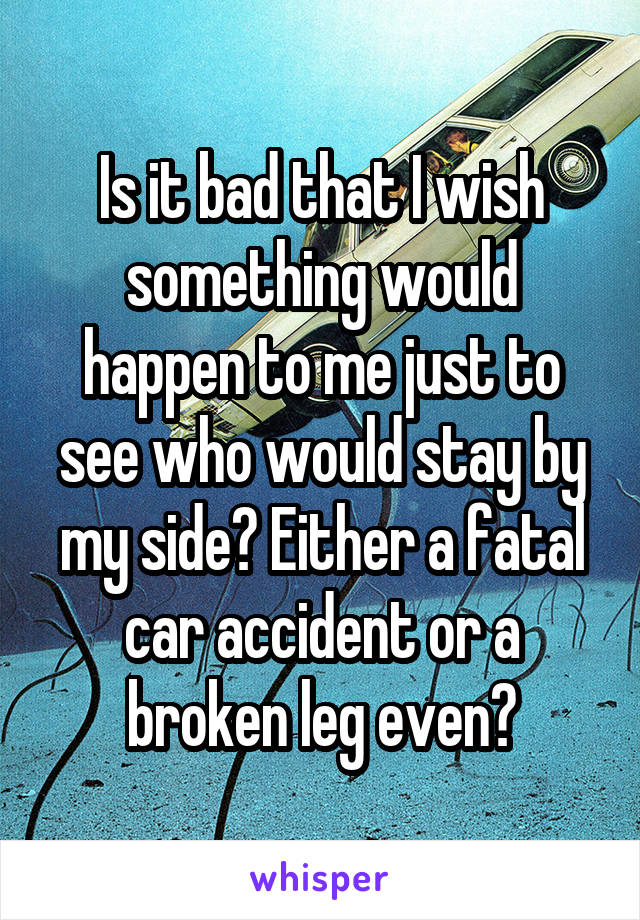 Is it bad that I wish something would happen to me just to see who would stay by my side? Either a fatal car accident or a broken leg even?