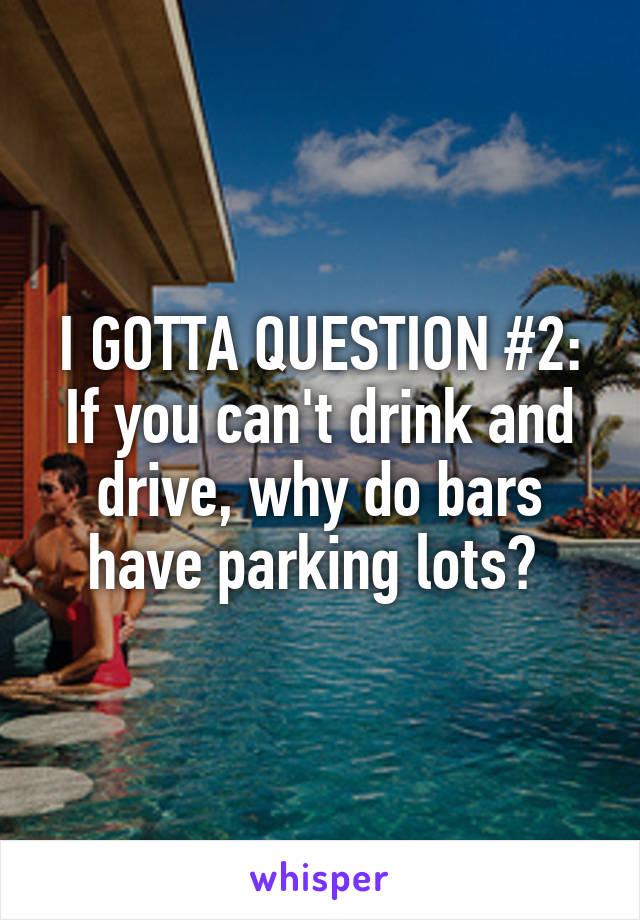 I GOTTA QUESTION #2: If you can't drink and drive, why do bars have parking lots? 