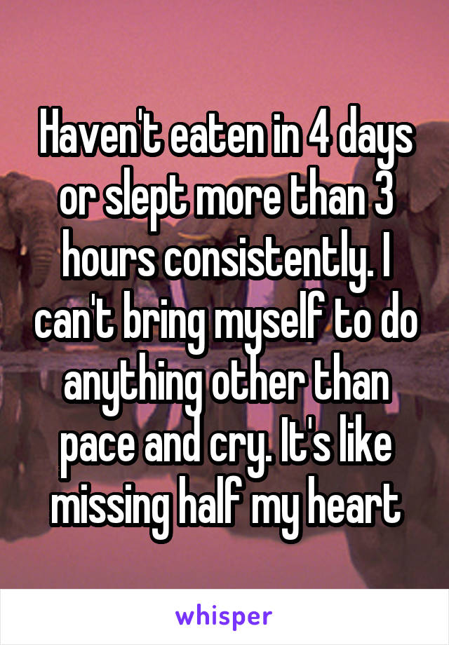 Haven't eaten in 4 days or slept more than 3 hours consistently. I can't bring myself to do anything other than pace and cry. It's like missing half my heart