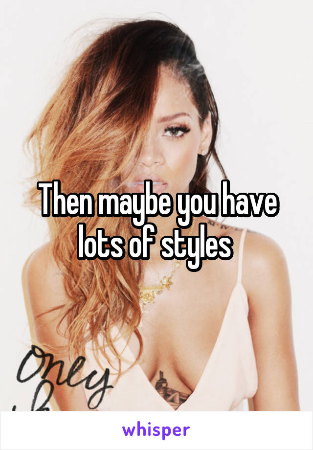 Then maybe you have lots of styles 