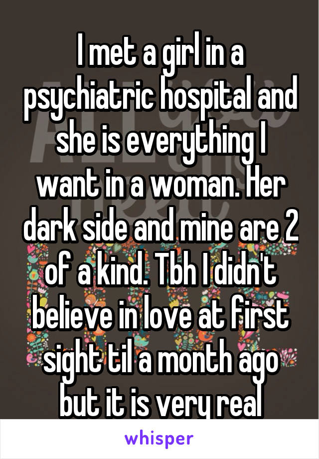 I met a girl in a psychiatric hospital and she is everything I want in a woman. Her dark side and mine are 2 of a kind. Tbh I didn't believe in love at first sight til a month ago but it is very real
