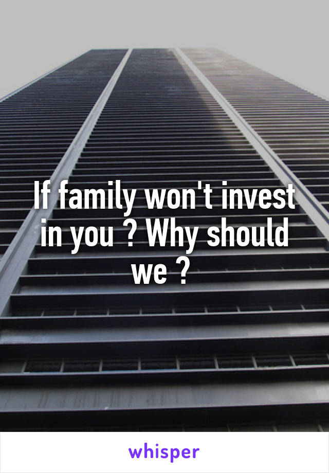 If family won't invest in you ? Why should we ? 