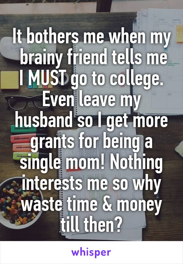 It bothers me when my  brainy friend tells me I MUST go to college. Even leave my husband so I get more grants for being a single mom! Nothing interests me so why waste time & money till then?