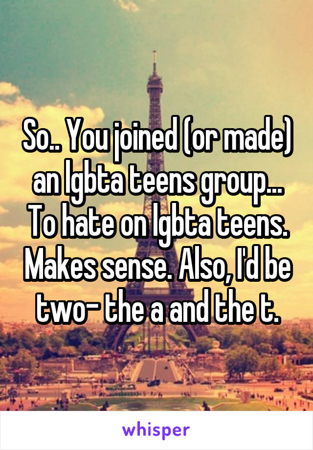 So.. You joined (or made) an lgbta teens group... To hate on lgbta teens. Makes sense. Also, I'd be two- the a and the t.