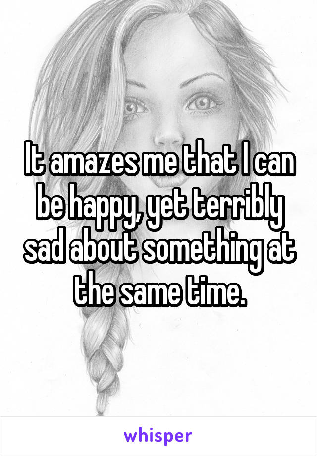 It amazes me that I can be happy, yet terribly sad about something at the same time.