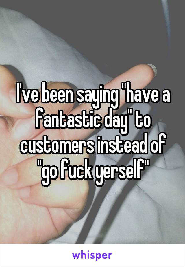 I've been saying "have a fantastic day" to customers instead of "go fuck yerself"