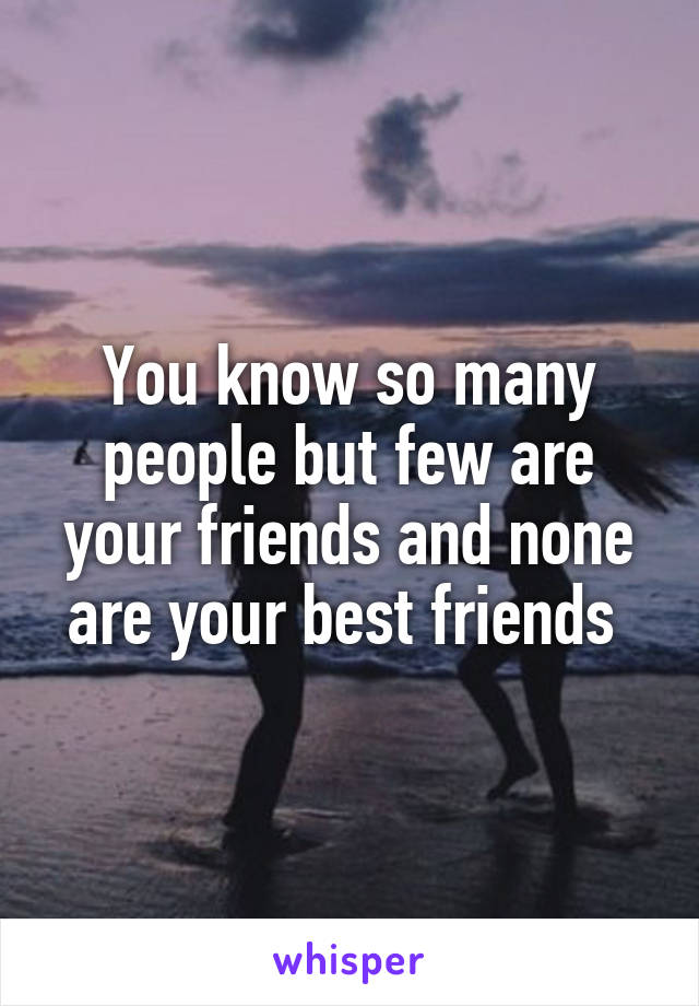 You know so many people but few are your friends and none are your best friends 