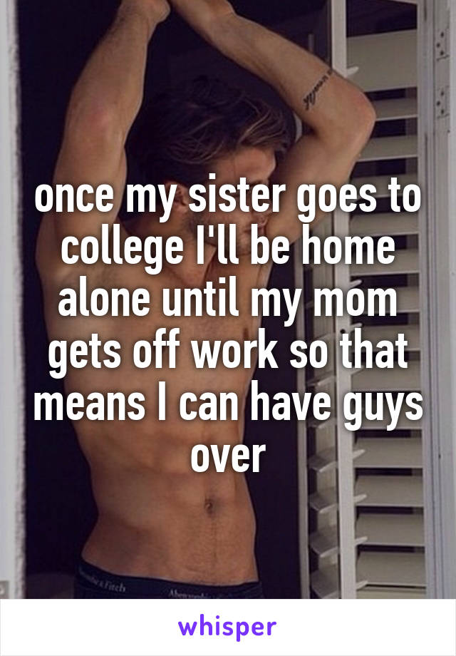 once my sister goes to college I'll be home alone until my mom gets off work so that means I can have guys over