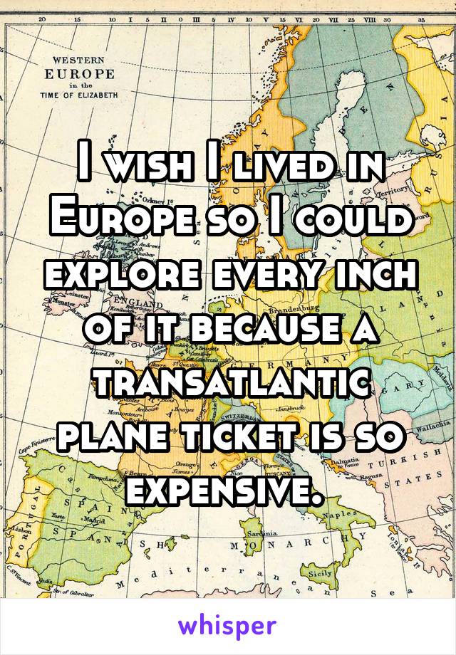 I wish I lived in Europe so I could explore every inch of it because a transatlantic plane ticket is so expensive. 