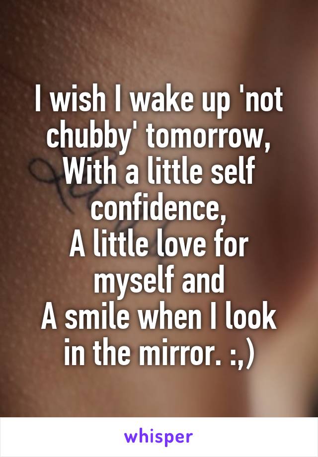 I wish I wake up 'not chubby' tomorrow,
With a little self confidence,
A little love for myself and
A smile when I look in the mirror. :,)