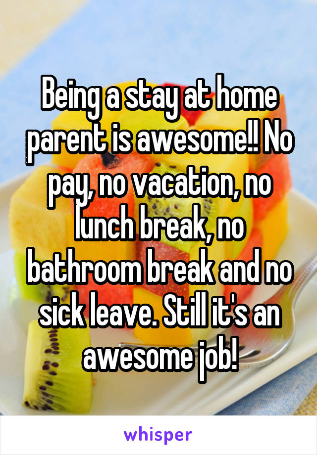 Being a stay at home parent is awesome!! No pay, no vacation, no lunch break, no bathroom break and no sick leave. Still it's an awesome job!